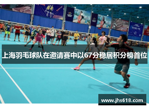 上海羽毛球队在邀请赛中以67分稳居积分榜首位