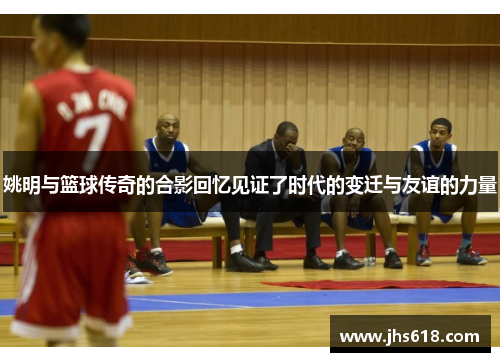 姚明与篮球传奇的合影回忆见证了时代的变迁与友谊的力量