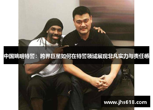 中国姚明特警：跨界巨星如何在特警领域展现非凡实力与责任感
