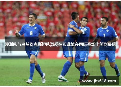 澳洲队与乌兹别克斯坦队激战在即谁能在国际赛场上笑到最后